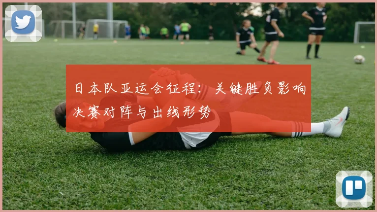 日本队亚运会征程：关键胜负影响决赛对阵与出线形势