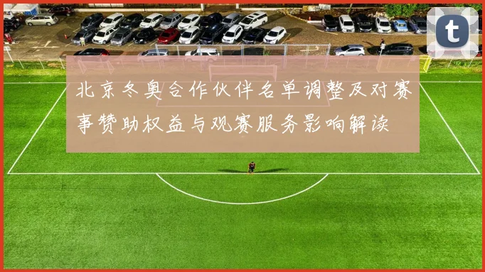 北京冬奥合作伙伴名单调整及对赛事赞助权益与观赛服务影响解读