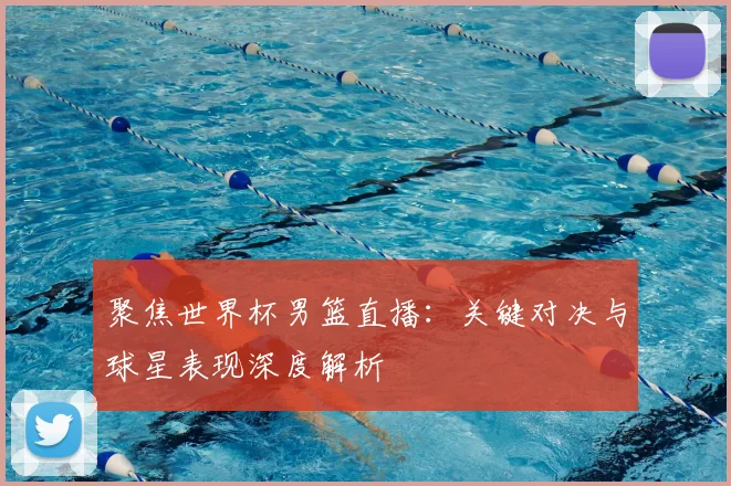 聚焦世界杯男篮直播:关键对决与球星表现深度解析