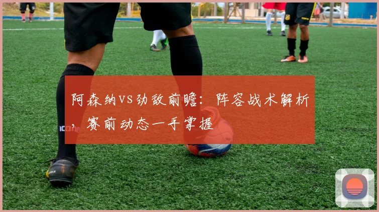 阿森纳vs劲敌前瞻：阵容战术解析，赛前动态一手掌握