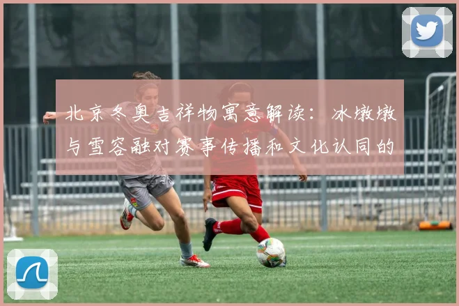 北京冬奥吉祥物寓意解读：冰墩墩与雪容融对赛事传播和文化认同的影响
