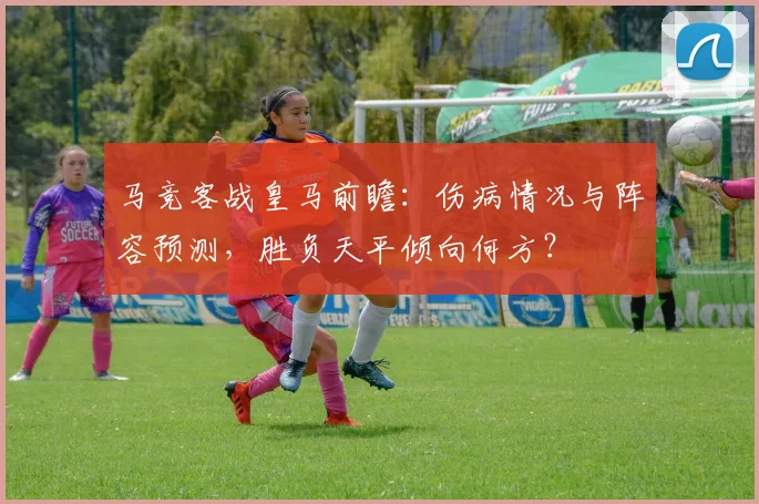 马竞客战皇马前瞻:伤病情况与阵容预测,胜负天平倾向何方?