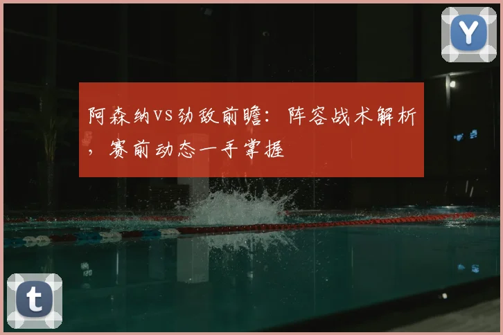阿森纳vs劲敌前瞻：阵容战术解析，赛前动态一手掌握