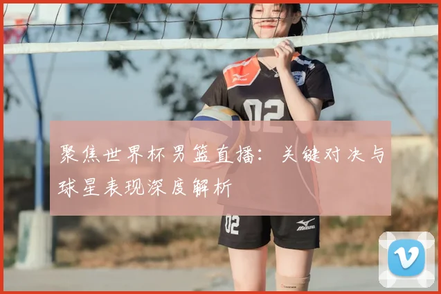聚焦世界杯男篮直播:关键对决与球星表现深度解析